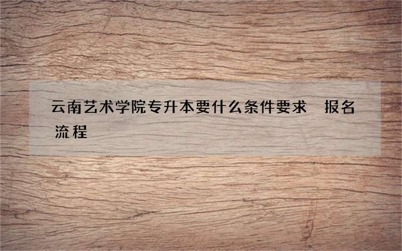 云南艺术学院专升本要什么条件要求 报名流程